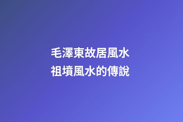 毛澤東故居風水 祖墳風水的傳說